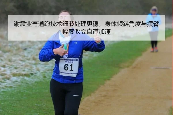 谢震业弯道跑技术细节处理更稳，身体倾斜角度与摆臂幅度改变直道加速
